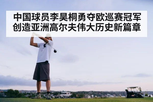 中国球员李昊桐勇夺欧巡赛冠军创造亚洲高尔夫伟大历史新篇章
